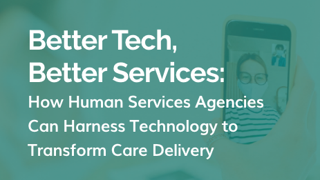 White Paper: Better Tech, Better Services: How Human Services Agencies Can Harness Technology to Transform Care Delivery
